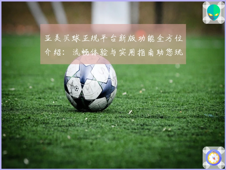 亚美买球正规平台新版功能全方位介绍：流畅体验与实用指南助您玩转精彩赛事