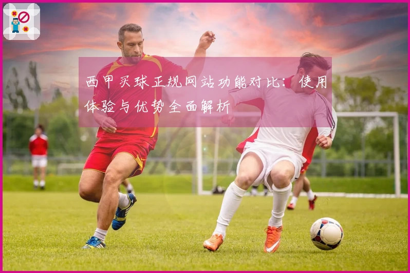 西甲买球正规网站功能对比：使用体验与优势全面解析