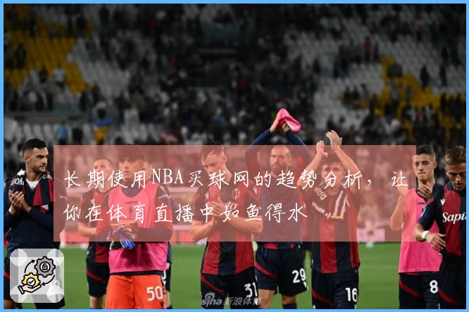 长期使用NBA买球网的趋势分析，让你在体育直播中如鱼得水
