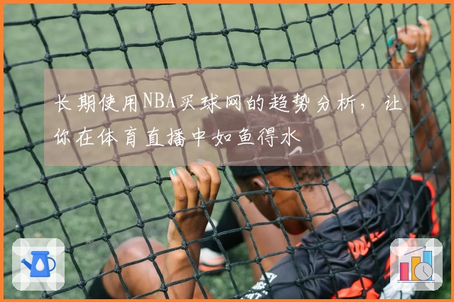 长期使用NBA买球网的趋势分析，让你在体育直播中如鱼得水
